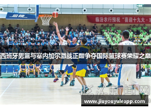 西班牙男篮与塞内加尔激战正酣争夺国际篮球赛荣耀之巅